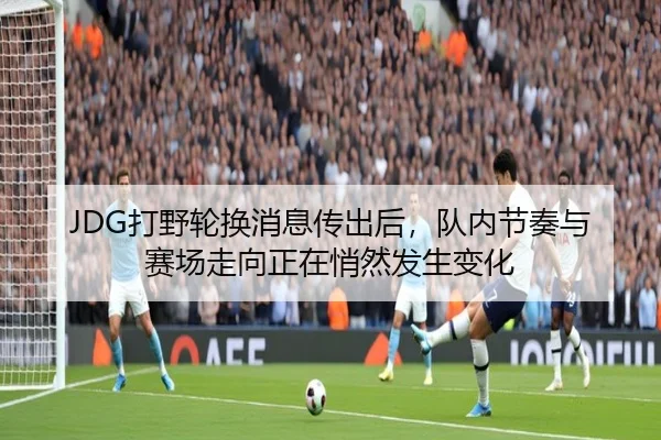 JDG打野轮换消息传出后，队内节奏与赛场走向正在悄然发生变化